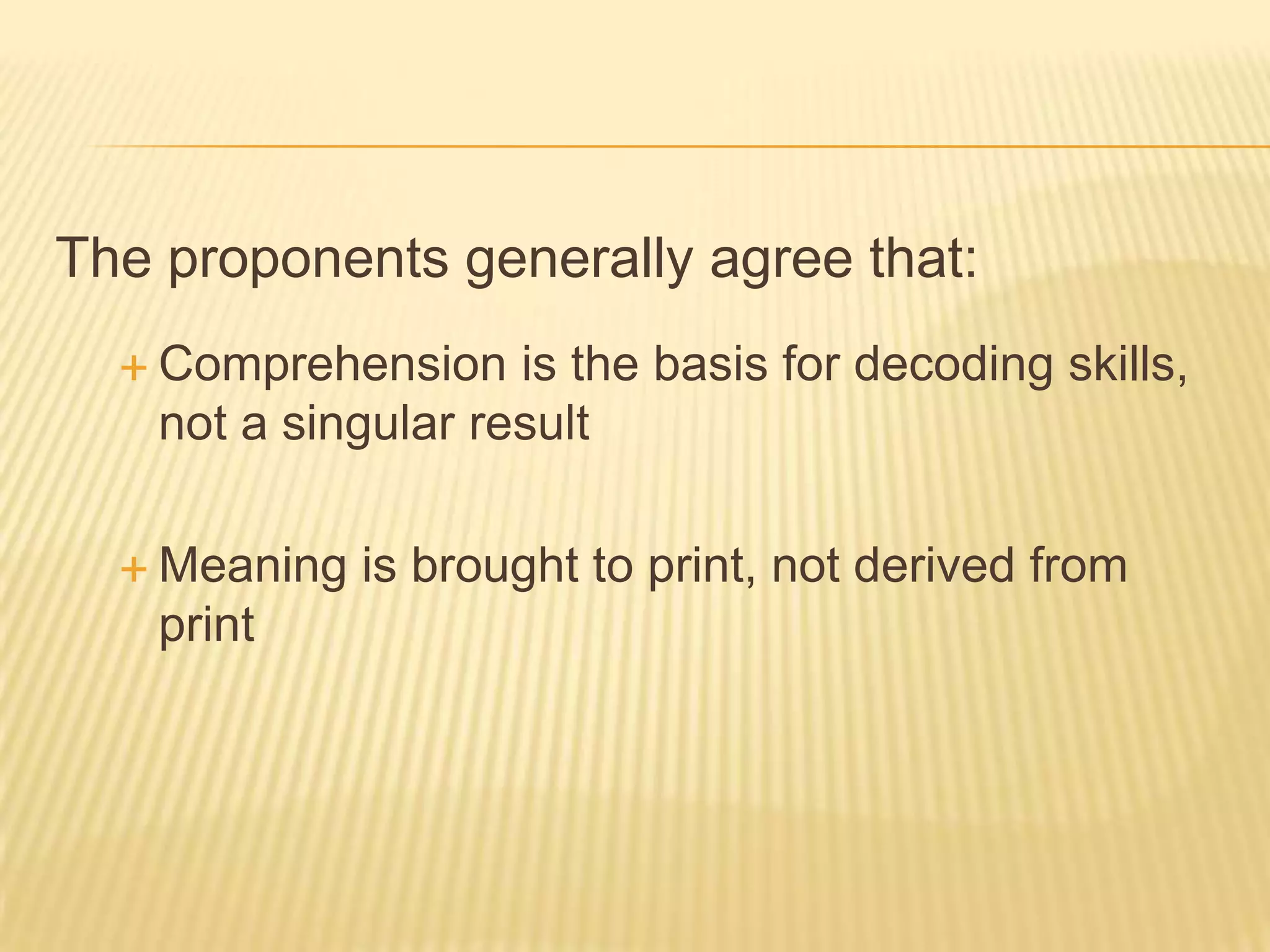 The proponents generally agree that:
   Comprehension    is the basis for decoding skills,
    not a singular result

   Meaning   is brought to print, not derived from
    print
 