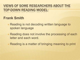 VIEWS OF SOME RESEARCHERS ABOUT THE
TOP-DOWN READING MODEL:

Frank Smith
   Readingis not decoding written language to
   spoken language
   Reading  does not involve the processing of each
   letter and each word.
   Reading   is a matter of bringing meaning to print
 
