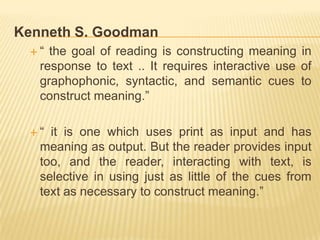 Kenneth S. Goodman
 “  the goal of reading is constructing meaning in
   response to text .. It requires interactive use of
   graphophonic, syntactic, and semantic cues to
   construct meaning.”

 “  it is one which uses print as input and has
   meaning as output. But the reader provides input
   too, and the reader, interacting with text, is
   selective in using just as little of the cues from
   text as necessary to construct meaning.”
 