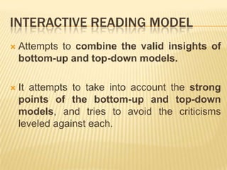 INTERACTIVE READING MODEL
   Attempts to combine the valid insights of
    bottom-up and top-down models.

   It attempts to take into account the strong
    points of the bottom-up and top-down
    models, and tries to avoid the criticisms
    leveled against each.
 