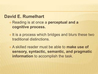 David E. Rumelhart
   Reading is at once a perceptual and a
    cognitive process.

   Itis a process which bridges and blurs these two
    traditional distinctions.

  A  skilled reader must be able to make use of
    sensory, syntactic, semantic, and pragmatic
    information to accomplish the task.
 
