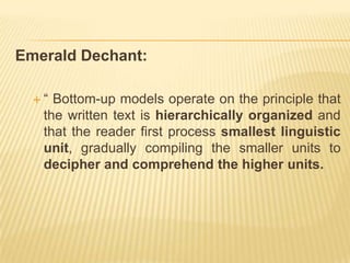 Emerald Dechant:

  “ Bottom-up models operate on the principle that
   the written text is hierarchically organized and
   that the reader first process smallest linguistic
   unit, gradually compiling the smaller units to
   decipher and comprehend the higher units.
 