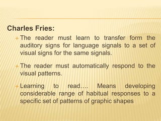 Charles Fries:
   The reader must learn to transfer form the
   auditory signs for language signals to a set of
   visual signs for the same signals.

   The reader must automatically respond to the
   visual patterns.

   Learning    to read…. Means developing
   considerable range of habitual responses to a
   specific set of patterns of graphic shapes
 