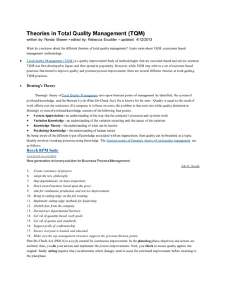 Theories in Total Quality Management (TQM) 
written by: Ronda Bowen • edited by: Rebecca Scudder • updated: 4/12/2013 
What do you know about the different theories of total quality management? Learn more about TQM, a customer based 
management methodology. 
 Total Quality Management (TQM) is a quality improvement body of methodologies that are customer-based and service oriented. 
TQM was first developed in Japan, and then spread in popularity. However, while TQM may refer to a set of customer based 
practices that intend to improve quality and promote process improvement, there are several different theories at work guiding 
TQM practices. 
 Deming's Theory 
Deming's theory of Total Quality Management rests upon fourteen points of management he identified, the system of 
profound knowledge, and the Shewart Cycle (Plan-Do-Check-Act). He is known for his ratio - Quality is equal to the result of 
work efforts over the total costs. If a company is to focus on costs, the problem is that costs rise while quality deteriorat es. 
Deming's system of profound knowledge consists of the following four points: 
 System Appreciation - an understanding of the way that the company's processes and systems work 
 Variation Knowledge - an understanding of the variation occurring and the causes of the variation 
 Knowledge Theory - the understanding of what can be known 
 Psychology Knowledge - the understanding of human nature 
By being aware of the different types of knowledge associated with an organization, then quality can be broached as a topic. 
Quality involves tweaking processes using knowledge. The fourteen points of Deming's theory of total quality management are 
as follows: 
Bosch BPM Suite 
www.bosch-si.com/bpm 
New generation visionary solution for Business Process Management. 
Ads by Google 
5. Create constancy of purpose 
6. Adopt the new philosophy 
7. Stop dependancies on mass inspections 
8. Don't award business based upon the price 
9. Aim for continuous production and service improvement 
10. Bring in cutting-edge on the job training 
11. Implement cutting-edge methods for leadership 
12. Abolish fear from the company 
13. Deconstruct departmental barriers 
14. Get rid of quantity-based work goals 
15. Get rid of quotas and standards 
16. Support pride of craftsmanship 
17. Ensure everyone is trained and educated 
18. Make sure the top management structure supports the previous thirteen points. 
Plan-Do-Check-Act (PDCA) is a cycle created for continuous improvement. In the planning phase, objectives and actions are 
outlined. then, you do your actions and implement the process improvements. Next, you check to ensure quality against the 
original. finally acting requires that you determine where changes need to occur for continued improvement before returning to 
the plan phase. 
 