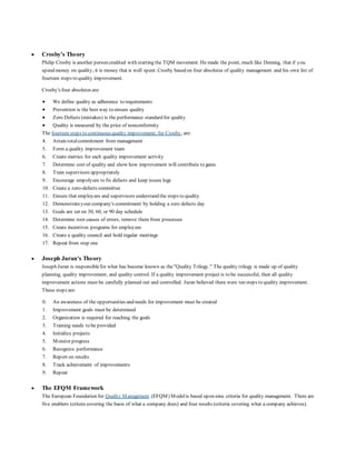  Crosby's Theory 
Philip Crosby is another person credited with starting the TQM movement. He made the point, much like Deming, that if you 
spend money on quality, it is money that is well spent. Crosby based on four absolutes of quality management and his own list of 
fourteen steps to quality improvement. 
Crosby's four absolutes are: 
 We define quality as adherence to requirements 
 Prevention is the best way to ensure quality 
 Zero Defects (mistakes) is the performance standard for quality 
 Quality is measured by the price of nonconformity 
The fourteen steps to continuous quality improvement, for Crosby, are: 
4. Attain total commitment from management 
5. Form a quality improvement team 
6. Create metrics for each quality improvement activity 
7. Determine cost of quality and show how improvement will contribute to gains 
8. Train supervisors appropriately 
9. Encourage empolyees to fix defects and keep issues logs 
10. Create a zero-defects committee 
11. Ensure that employees and supervisors understand the steps to quality 
12. Demonstrate your company's commitment by holding a zero defects day 
13. Goals are set on 30, 60, or 90 day schedule 
14. Determine root causes of errors, remove them from processes 
15. Create incentives programs for employees 
16. Create a quality council and hold regular meetings 
17. Repeat from step one 
 Joseph Juran's Theory 
Joseph Juran is responsible for what has become known as the "Quality Trilogy." The quality trilogy is made up of quality 
planning, quality improvement, and quality control. If a quality improvement project is to be successful, then all quality 
improvement actions must be carefully planned out and controlled. Juran believed there were ten steps to quality improvement. 
These steps are: 
0. An awareness of the opportunities and needs for improvement must be created 
1. Improvement goals must be determined 
2. Organization is required for reaching the goals 
3. Training needs to be provided 
4. Initialize projects 
5. Monitor progress 
6. Recognize performance 
7. Report on results 
8. Track achievement of improvements 
9. Repeat 
 The EFQM Framework 
The European Foundation for Quality Management (EFQM) Model is based upon nine criteria for quality management. There are 
five enablers (critera covering the basis of what a company does) and four results (criteria covering what a company achieves). 
 