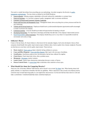 The result is a model that refrains from prescribing any one methodology, but rather recognizes the diversity in quality 
management methodologies. The nine criteria as defined by the EFQM Model are: 
0. Focus on Results - pleasing company stakeholders with results achieved by stakeholders is a primary focus. 
1. Focus on Customers - it is vital that a company's quality management leads to customer satisfaction. 
2. Constancy of Purpose and Consistent, Visionary Leadership 
3. Process and Facts form the Management Focus - Management breaks down everything into systems, processes and facts for 
easy monitoring. 
4. Training and Involving Employees - Employees should receive professional development opportunities and be encouraged 
to remain involved in the company 
5. Continuous Learning - everyone should be provided with opportunities for learning on the job 
6. Developing Partnerships - It is important to encourage partnershps that add value to the company's improvement process 
7. Social Responsibility of the Corporation - The company should always act in a way where it is responsible towards the 
environment and society at large. 
 Ishikawa's Theory 
Creator of the last theory, Dr. Kaoru Isikawa is often known for his namesake diagram, but he also developed a theory of how 
companies should handle their quality improvement projects. Ishikawa takes a look at quality from a human standpoint. He points 
out that there are seven basic tools for quality improvement. These tools are: 
 Pareto Analysis - Pareto analysis helps to identify the big problems in a process. 
 Cause and Effect Diagrams - Cause and effect diagrams help to get to the root cause of problems. 
 Stratification - Stratification analyzes how the information that has been collected fits together. 
 Check Sheets - Check sheets look at how often a problem occurs. 
 Histograms - Histograms monitor variation. 
 Scatter Charts - Scatter charts demonstrate relationships between a variety of factors. 
 Process Control Charts - A control chart helps to determine what variations to focus upon. 
 What Should I do About the Competing Theories? 
These are a few of the many different TQM theories, and we haven't even covered Six Sigma here. When learning about total 
quality methods, it is important to remember that these are guidelines. What is important is that you and your company practice 
consistent steps towards improving quality in your organization and processes. Use the tools that have been shown to work and 
make a commitment. Committed leadership means committed employees. 
