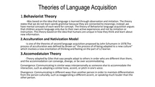 Theories of Language Acquisition
1.Behaviorist Theory
-Was based on the idea that language is learned through observation and imitation. The theory
states that we do not learn words grammar because they are connected to meanings; instead ,we
have mental concepts of each word for concept. The theory of Behaviorist language acquisition argues
that children acquire language only due to their own active experiences and not by imitation or
instruction. This theory based on the idea that humans are unique in how they think and learn about
new information.
2.Acculturation and Nativization Model
-is one of the theories of second language acquisition proposed by John Schumann in 1978.The
process of acculturation was defined by Brown as” the process of of being adapted to a new culture”
which involves a new orientation of thinking and feeling on the part of L2 learner.
3.Accomodatuion Theory
-Theory adapted by Giles that says people adapt to others in order who are different than them,
and the accommodation can converge, diverge, or be over accommodating.
Convergence: Communicating in similar ways interpersonally as someone else to accommodate the
interaction, such as adopting a similar tone, accent, or pitch in one’s voice.
Divergence: Communicating in different ways than another person in order to maintain differentiation
from the person culturally, such as exaggerating a different accent, or speaking much louder than the
other person.
 