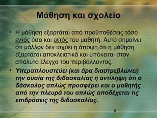 6
• Η μάθηση εξαρτάται από προϋποθέσεις τόσο
εντός όσο και εκτός του μαθητή. Αυτό σημαίνει
ότι μάλλον δεν ισχύει η άποψη ότι η μάθηση
εξαρτάται αποκλειστικά και υπόκειται στον
απόλυτο έλεγχο του περιβάλλοντος.
• Υπεραπλουστεύει (και άρα διαστρεβλώνει)
την ουσία της διδασκαλίας η αντίληψη ότι ο
δάσκαλος απλώς προσφέρει και ο μαθητής
από την πλευρά του απλώς αποδέχεται τις
επιδράσεις της διδασκαλίας.
Μάθηση και σχολείο
 