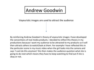 Andrew Goodwin
Voyeuristic images are used to attract the audience
By reinforcing Andrew Goodwin's theory of voyeuristic images I have developed
the conventions of real media products. I decided to reflect this theory in my
productions because I want my audience to be attracted to my products so it will
then attracts others to watch/look at them. For example I have reflected this in
the particular scene in my music video when the girl looks into the camera and
says ‘I cant do this anymore’ this then makes the audience question what she is
going to do next which means they have to keep watching to find out if she is
okay or not.
 