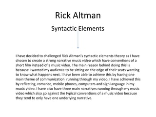 Rick Altman
Syntactic Elements
I have decided to challenged Rick Altman’s syntactic elements theory as I have
chosen to create a strong narrative music video which have conventions of a
short film instead of a music video. The main reason behind doing this Is
because I wanted my audience to be sitting on the edge of their seats wanting
to know what happens next. I have been able to achieve this by having one
main theme of communication running through my video, I have achieved this
by reflecting, romance, mobile phones, computers and sign language in my
music video. I have also have three main narratives running through my music
video which also go against the typical conventions of a music video because
they tend to only have one underlying narrative.
 