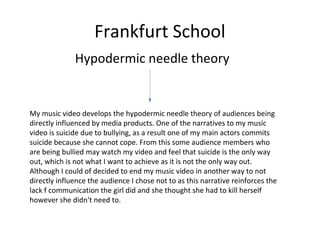 Frankfurt School
Hypodermic needle theory
My music video develops the hypodermic needle theory of audiences being
directly influenced by media products. One of the narratives to my music
video is suicide due to bullying, as a result one of my main actors commits
suicide because she cannot cope. From this some audience members who
are being bullied may watch my video and feel that suicide is the only way
out, which is not what I want to achieve as it is not the only way out.
Although I could of decided to end my music video in another way to not
directly influence the audience I chose not to as this narrative reinforces the
lack f communication the girl did and she thought she had to kill herself
however she didn't need to.
 