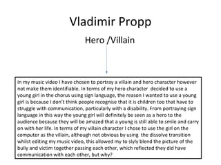 Vladimir Propp
Hero /Villain
In my music video I have chosen to portray a villain and hero character however
not make them identifiable. In terms of my hero character decided to use a
young girl in the chorus using sign language, the reason I wanted to use a young
girl is because I don’t think people recognise that it is children too that have to
struggle with communication, particularly with a disability. From portraying sign
language in this way the young girl will definitely be seen as a hero to the
audience because they will be amazed that a young is still able to smile and carry
on with her life. In terms of my villain character I chose to use the girl on the
computer as the villain, although not obvious by using the dissolve transition
whilst editing my music video, this allowed my to slyly blend the picture of the
bully and victim together passing each other, which reflected they did have
communication with each other, but why?
 