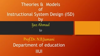 Theories & Models
of
Instructional System Design (ISD)
by
Ijaz Ahmad
to
Prof.Dr. N.B.Jumani
Department of education
IIUI
 