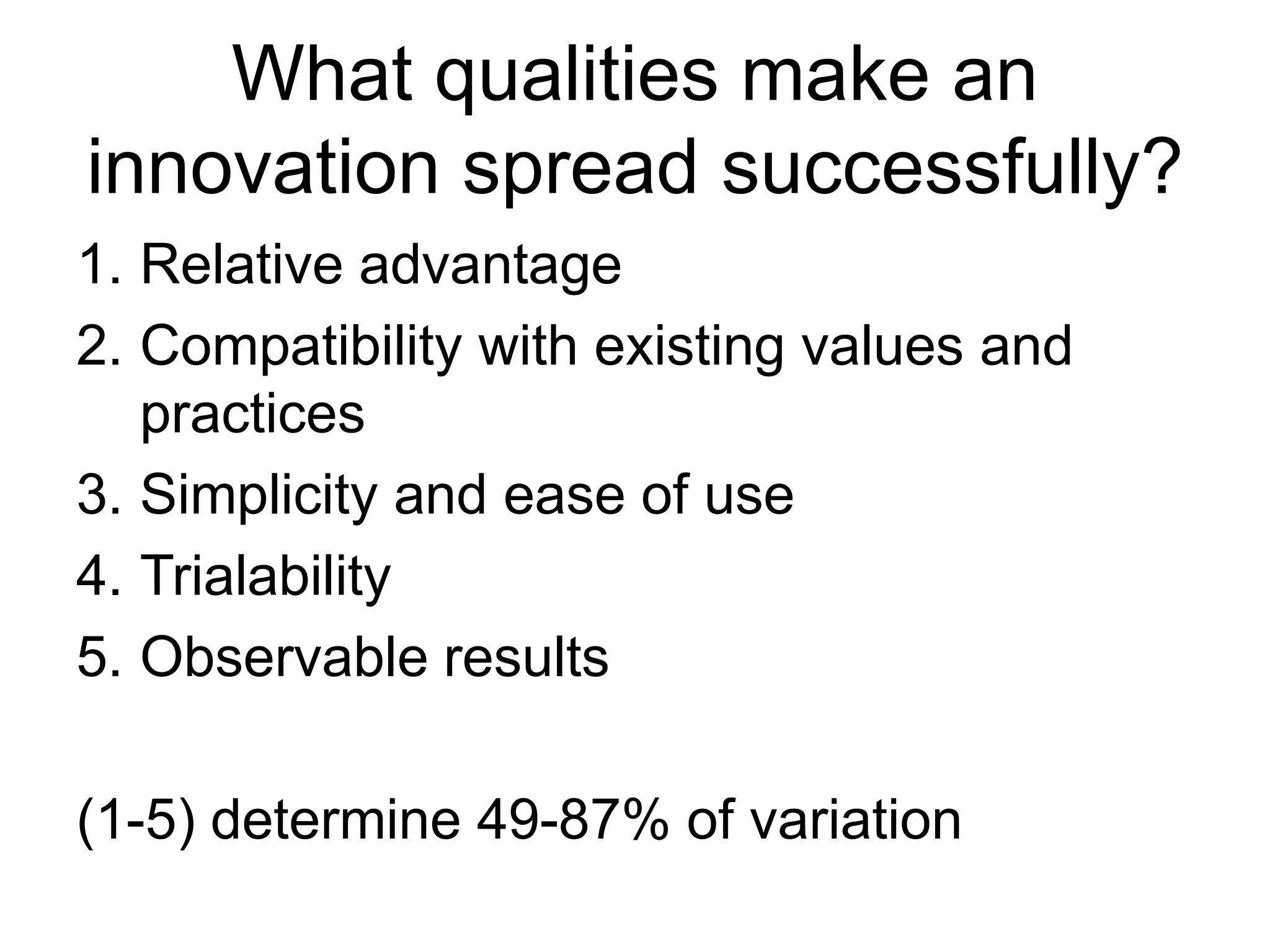 What qualities make an
innovation spread successfully?
1. Relative advantage
2. Compatibility with existing values and
practices
3. Simplicity and ease of use
4. Trialability
5. Observable results
(1-5) determine 49-87% of variation
 