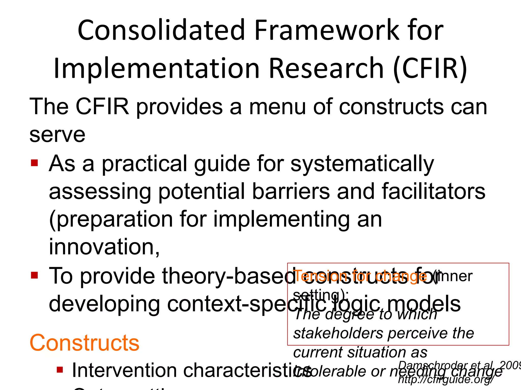 Consolidated Framework for
Implementation Research (CFIR)
The CFIR provides a menu of constructs can
serve
 As a practical guide for systematically
assessing potential barriers and facilitators
(preparation for implementing an
innovation,
 To provide theory-based constructs for
developing context-specific logic models
Constructs
 Intervention characteristics
Tension for change (inner
setting):
The degree to which
stakeholders perceive the
current situation as
intolerable or needing changeDamschroder et al, 2009
http://cfirguide.org/
 