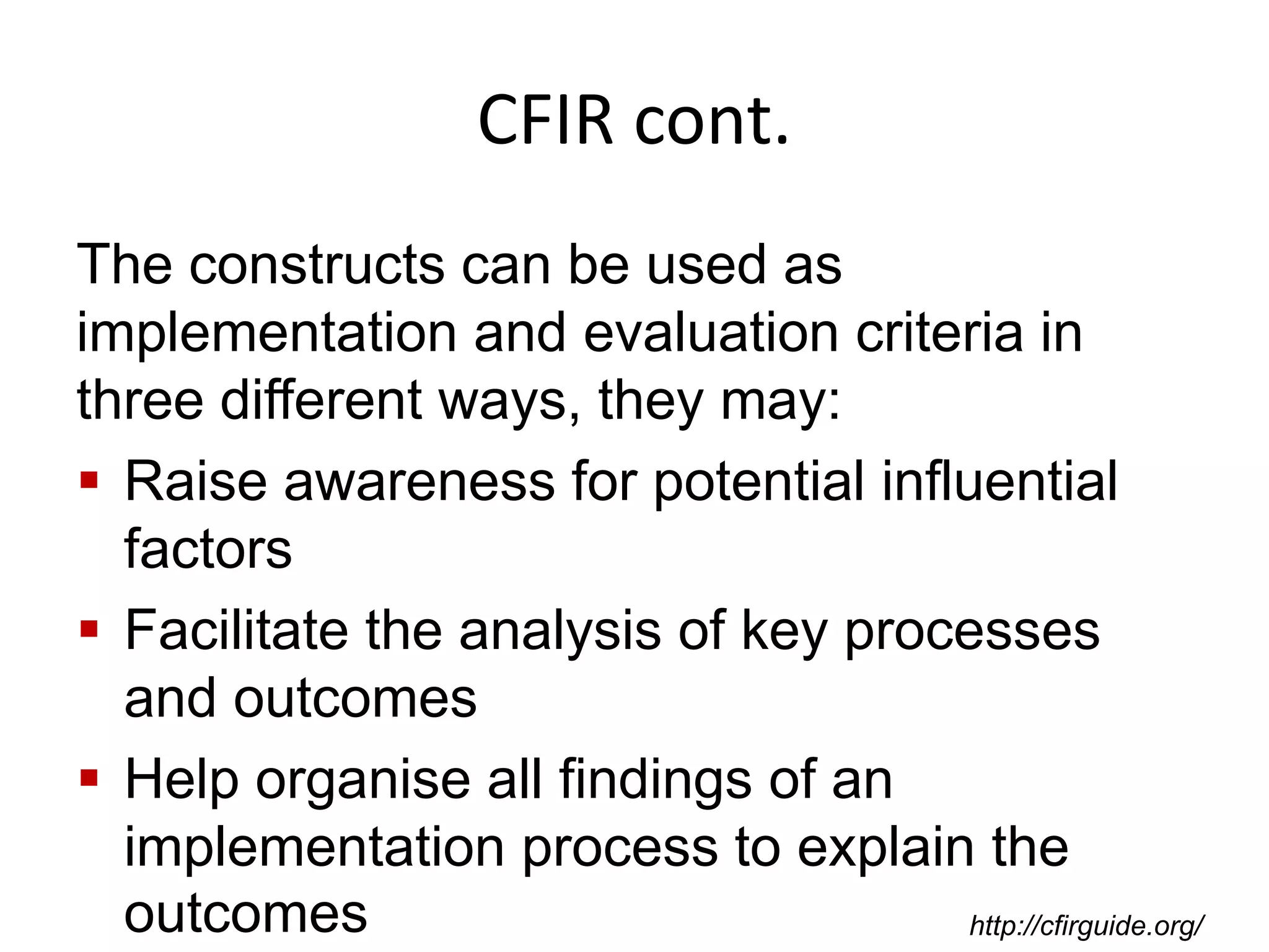 CFIR cont.
The constructs can be used as
implementation and evaluation criteria in
three different ways, they may:
 Raise awareness for potential influential
factors
 Facilitate the analysis of key processes
and outcomes
 Help organise all findings of an
implementation process to explain the
outcomes http://cfirguide.org/
 