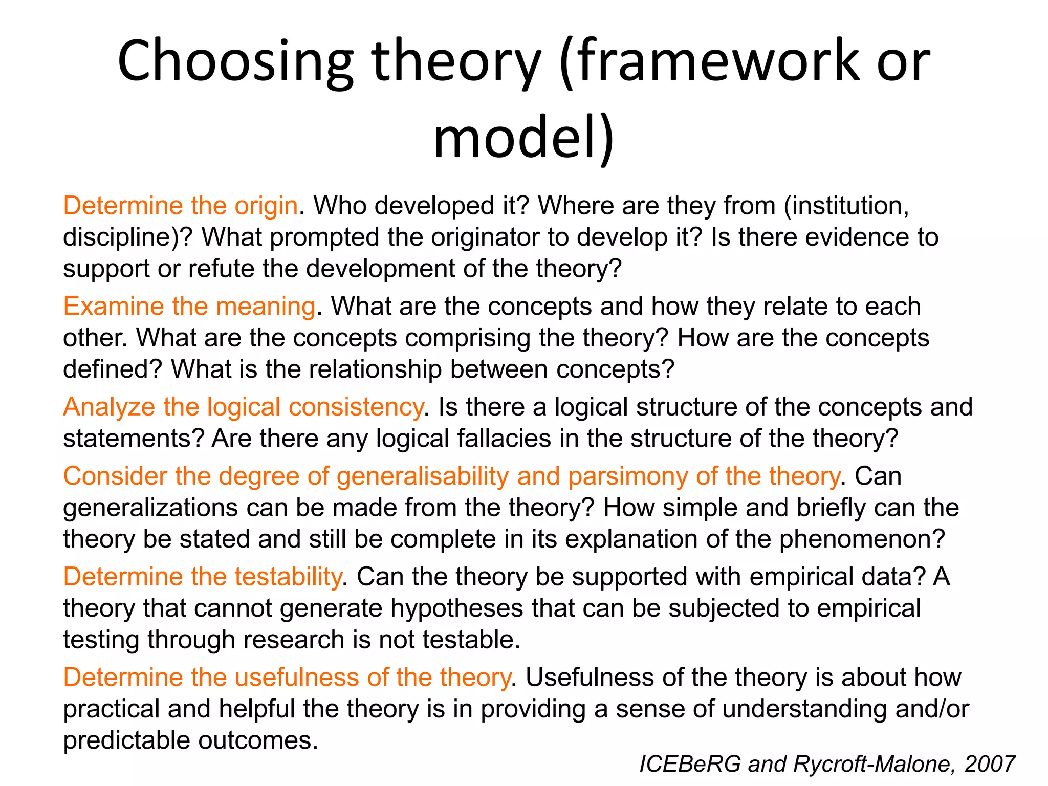 Choosing theory (framework or
model)
Determine the origin. Who developed it? Where are they from (institution,
discipline)? What prompted the originator to develop it? Is there evidence to
support or refute the development of the theory?
Examine the meaning. What are the concepts and how they relate to each
other. What are the concepts comprising the theory? How are the concepts
defined? What is the relationship between concepts?
Analyze the logical consistency. Is there a logical structure of the concepts and
statements? Are there any logical fallacies in the structure of the theory?
Consider the degree of generalisability and parsimony of the theory. Can
generalizations can be made from the theory? How simple and briefly can the
theory be stated and still be complete in its explanation of the phenomenon?
Determine the testability. Can the theory be supported with empirical data? A
theory that cannot generate hypotheses that can be subjected to empirical
testing through research is not testable.
Determine the usefulness of the theory. Usefulness of the theory is about how
practical and helpful the theory is in providing a sense of understanding and/or
predictable outcomes.
ICEBeRG and Rycroft-Malone, 2007
 