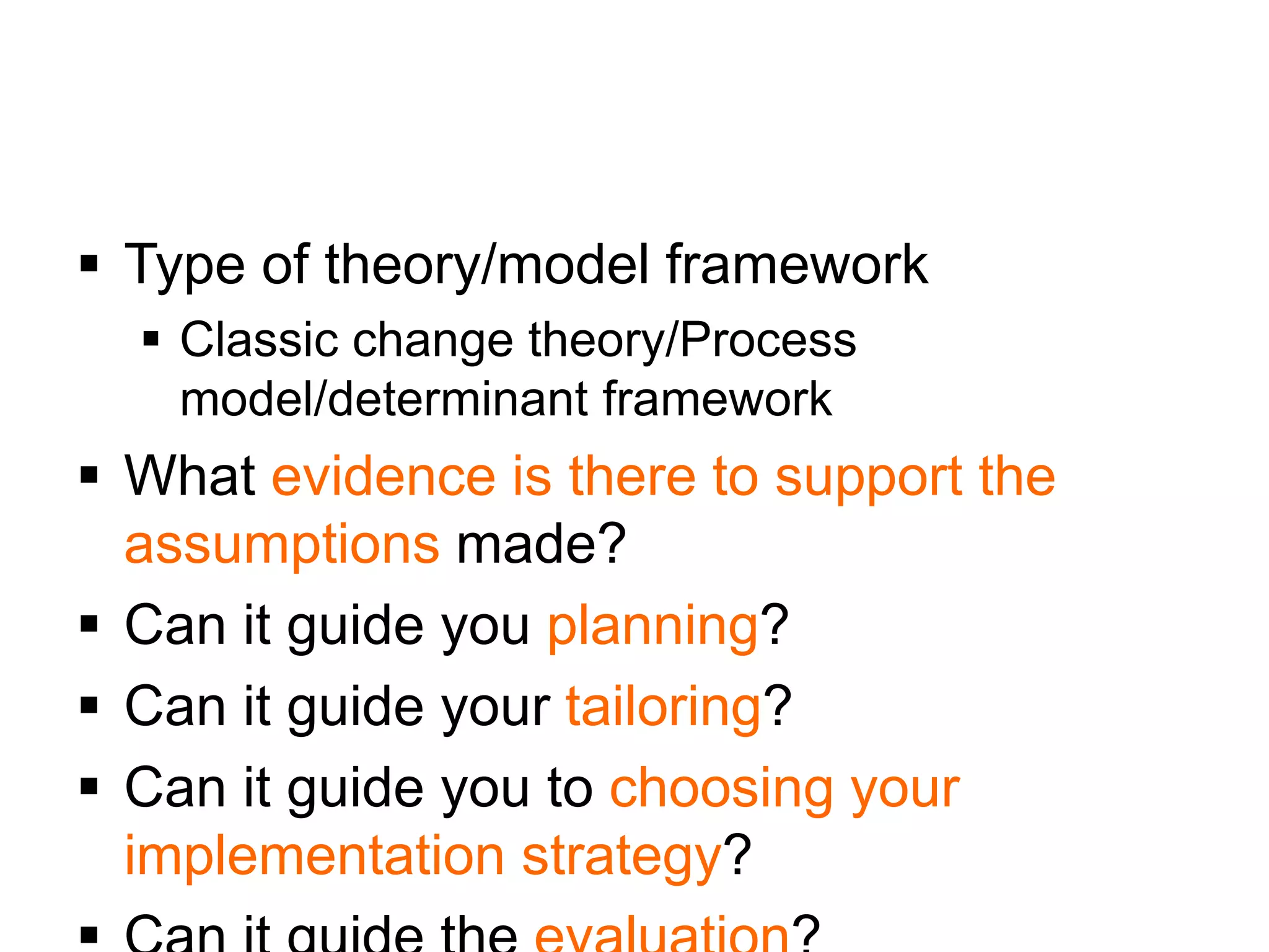  Type of theory/model framework
 Classic change theory/Process
model/determinant framework
 What evidence is there to support the
assumptions made?
 Can it guide you planning?
 Can it guide your tailoring?
 Can it guide you to choosing your
implementation strategy?
 