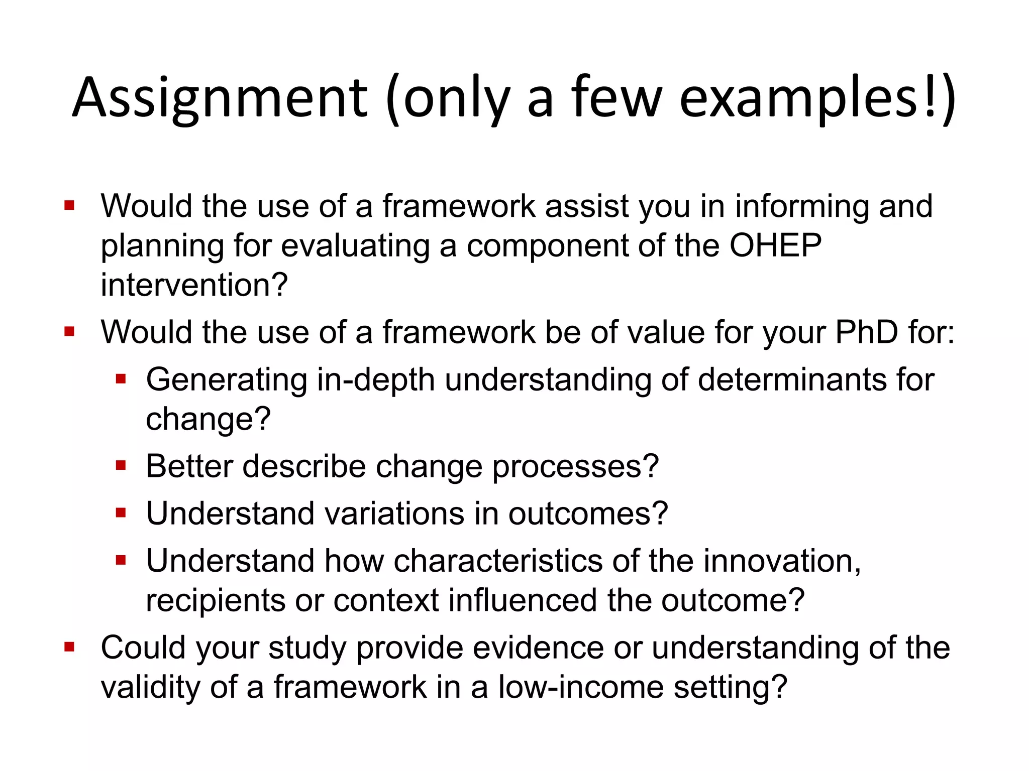 Assignment (only a few examples!)
 Would the use of a framework assist you in informing and
planning for evaluating a component of the OHEP
intervention?
 Would the use of a framework be of value for your PhD for:
 Generating in-depth understanding of determinants for
change?
 Better describe change processes?
 Understand variations in outcomes?
 Understand how characteristics of the innovation,
recipients or context influenced the outcome?
 Could your study provide evidence or understanding of the
validity of a framework in a low-income setting?
 