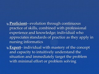  Proficient– evolution through continuous
practice of skills, combined with professional
experience and knowledge; individual who
appreciates standards of practice as they apply in
nursing informatics
 Expert– individual with mastery of the concept
and capacity to intuitively understand the
situation and immediately target the problem
with minimal effort or problem solving
 