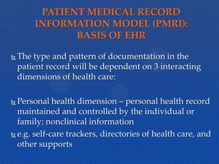 PATIENT MEDICAL RECORD
INFORMATION MODEL (PMRI):
BASIS OF EHR
 The type and pattern of documentation in the
patient record will be dependent on 3 interacting
dimensions of health care:
 Personal health dimension – personal health record
maintained and controlled by the individual or
family; nonclinical information
 e.g. self-care trackers, directories of health care, and
other supports
 