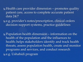  Health care provider dimension – promotes quality
patient care, access to complete accurate patient
data 24/7
 e.g. provider’s notes/prescription, clinical orders
decision support systems, practice guidelines
 Population health dimension – information on the
health of the population and the influences to
health; helps stakeholders identify and track health
threats, assess population health, create and monitor
programs and services, and conduct research
 e.g. Ushahidi program
 