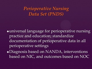 Perioperative Nursing
Data Set (PNDS)
universal language for perioperative nursing
practice and education; standardize
documentation of perioperative data in all
perioperative settings
Diagnosis based on NANDA, interventions
based on NIC, and outcomes based on NOC
 