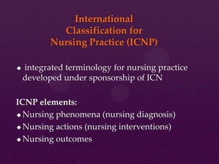 International
Classification for
Nursing Practice (ICNP)
 integrated terminology for nursing practice
developed under sponsorship of ICN
ICNP elements:
 Nursing phenomena (nursing diagnosis)
 Nursing actions (nursing interventions)
 Nursing outcomes
 