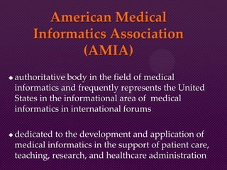 American Medical
Informatics Association
(AMIA)
 authoritative body in the field of medical
informatics and frequently represents the United
States in the informational area of medical
informatics in international forums
 dedicated to the development and application of
medical informatics in the support of patient care,
teaching, research, and healthcare administration
 