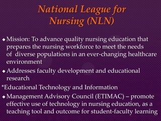 National League for
Nursing (NLN)
 Mission: To advance quality nursing education that
prepares the nursing workforce to meet the needs
of diverse populations in an ever-changing healthcare
environment
 Addresses faculty development and educational
research
*Educational Technology and Information
 Management Advisory Council (ETIMAC) – promote
effective use of technology in nursing education, as a
teaching tool and outcome for student-faculty learning
 