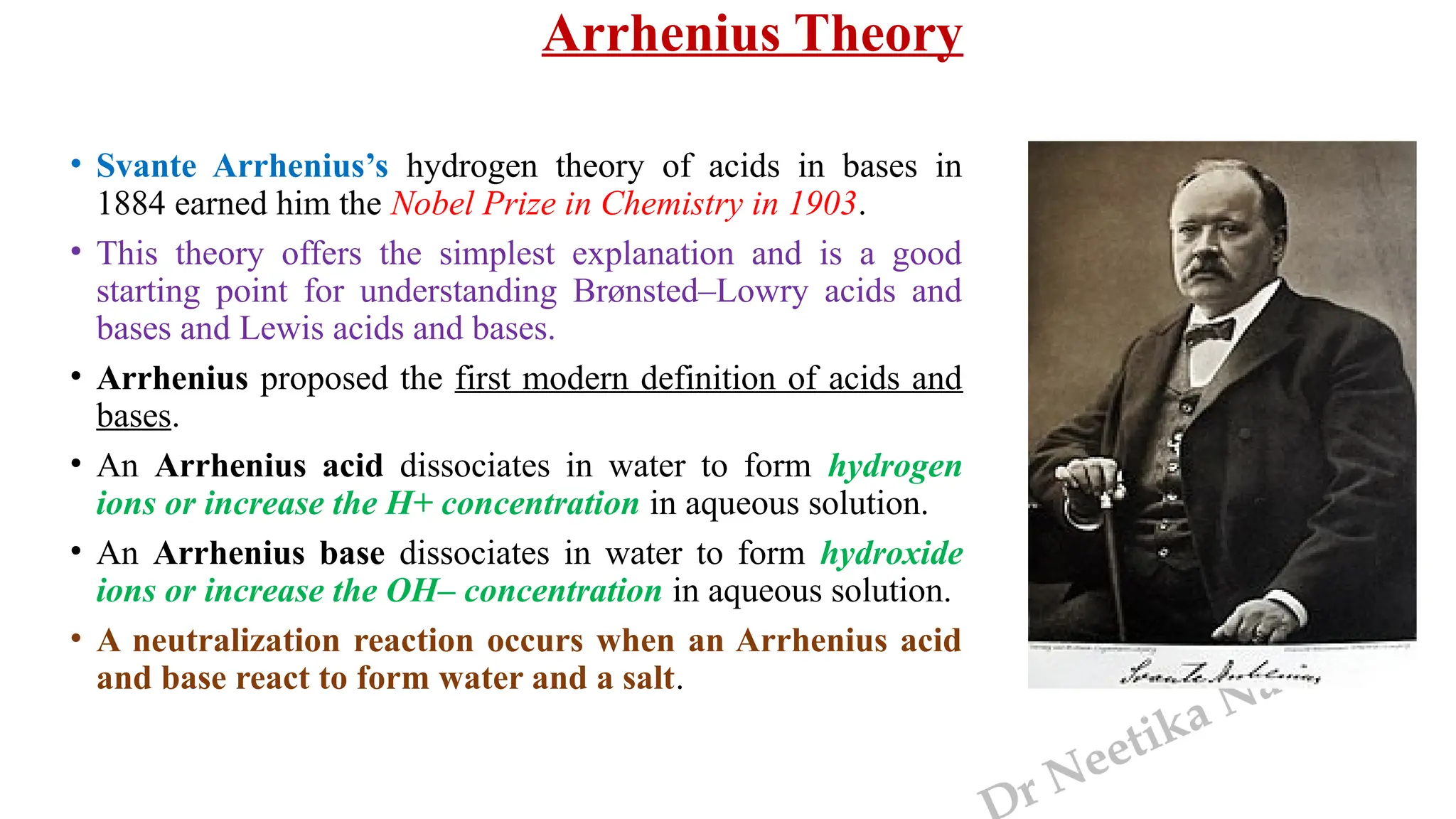r Neetika Naudiyal
Arrhenius Theory
• Svante Arrhenius’s hydrogen theory of acids in bases in
1884 earned him the Nobel Prize in Chemistry in 1903.
• This theory offers the simplest explanation and is a good
starting point for understanding Brønsted–Lowry acids and
bases and Lewis acids and bases.
• Arrhenius proposed the first modern definition of acids and
bases.
• An Arrhenius acid dissociates in water to form hydrogen
ions or increase the H+ concentration in aqueous solution.
• An Arrhenius base dissociates in water to form hydroxide
ions or increase the OH– concentration in aqueous solution.
• A neutralization reaction occurs when an Arrhenius acid
and base react to form water and a salt.
 