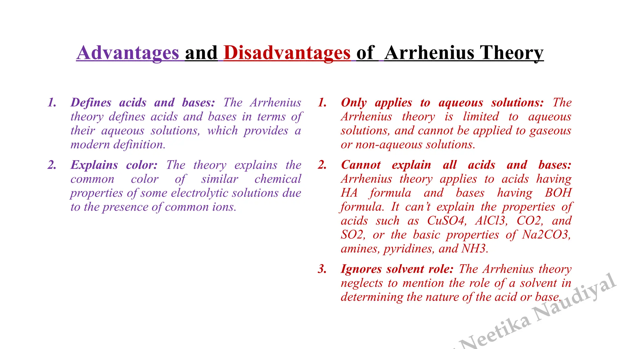 eetika Naudiyal
Advantages and Disadvantages of Arrhenius Theory
1. Defines acids and bases: The Arrhenius
theory defines acids and bases in terms of
their aqueous solutions, which provides a
modern definition.
2. Explains color: The theory explains the
common color of similar chemical
properties of some electrolytic solutions due
to the presence of common ions.
1. Only applies to aqueous solutions: The
Arrhenius theory is limited to aqueous
solutions, and cannot be applied to gaseous
or non-aqueous solutions.
2. Cannot explain all acids and bases:
Arrhenius theory applies to acids having
HA formula and bases having BOH
formula. It can’t explain the properties of
acids such as CuSO4, AlCl3, CO2, and
SO2, or the basic properties of Na2CO3,
amines, pyridines, and NH3.
3. Ignores solvent role: The Arrhenius theory
neglects to mention the role of a solvent in
determining the nature of the acid or base.
 