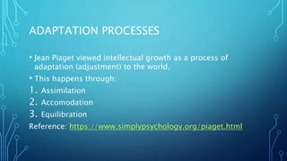ADAPTATION PROCESSES
• Jean Piaget viewed intellectual growth as a process of
adaptation (adjustment) to the world.
• This happens through:
1. Assimilation
2. Accomodation
3. Equilibration
Reference: https://www.simplypsychology.org/piaget.html
 