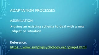 ADAPTATION PROCESSES
ASSIMILATION
using an existing schema to deal with a new
object or situation
Reference:
https://www.simplypsychology.org/piaget.html
 