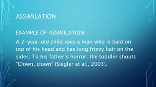 ASSIMILATION
EXAMPLE OF ASSIMILATION
A 2-year-old child sees a man who is bald on
top of his head and has long frizzy hair on the
sides. To his father’s horror, the toddler shouts
“Clown, clown” (Siegler et al., 2003).
 