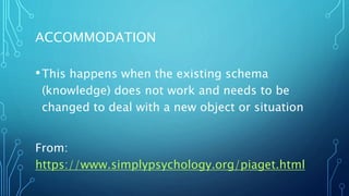 ACCOMMODATION
•This happens when the existing schema
(knowledge) does not work and needs to be
changed to deal with a new object or situation
From:
https://www.simplypsychology.org/piaget.html
 