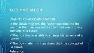 ACCOMMODATION
EXAMPLE OF ACCOMMODATION
In the clown incident, the Father explained to his
son that the man was not a clown, not wearing any
costume of a clown.
The boy then was able to change his schema of a
clown.
The boy made this idea about the true concept of
a clown.
Reference:
 