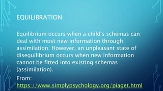 EQUILIBRATION
Equilibrium occurs when a child's schemas can
deal with most new information through
assimilation. However, an unpleasant state of
disequilibrium occurs when new information
cannot be fitted into existing schemas
(assimilation).
From:
https://www.simplypsychology.org/piaget.html
 