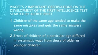 PIAGET’S 2 IMPORTANT OBSERVATIONS ON THE
DEVELOPMENT OF THE FIRST INTELLIGENCE TEST
STARTED BY ALFRED BINET
1.Children of the same age tended to make the
same mistakes and gets the same answers
wrong.
2.Errors of children of a particular age differed
in systematic ways from those of older or
younger children.
 