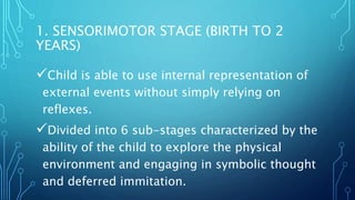 1. SENSORIMOTOR STAGE (BIRTH TO 2
YEARS)
Child is able to use internal representation of
external events without simply relying on
reflexes.
Divided into 6 sub-stages characterized by the
ability of the child to explore the physical
environment and engaging in symbolic thought
and deferred immitation.
 