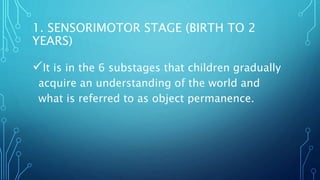 It is in the 6 substages that children gradually
acquire an understanding of the world and
what is referred to as object permanence.
1. SENSORIMOTOR STAGE (BIRTH TO 2
YEARS)
 
