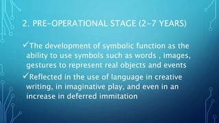 2. PRE-OPERATIONAL STAGE (2-7 YEARS)
The development of symbolic function as the
ability to use symbols such as words , images,
gestures to represent real objects and events
Reflected in the use of language in creative
writing, in imaginative play, and even in an
increase in deferred immitation
 