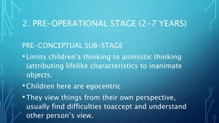 PRE-CONCEPTUAL SUB-STAGE
•Limits children’s thinking to animistic thinking
(attributing lifelike characteristics to inanimate
objects.
•Children here are egocentric
•They view things from their own perspective,
usually find difficulties toaccept and understand
other person’s view.
2. PRE-OPERATIONAL STAGE (2-7 YEARS)
 