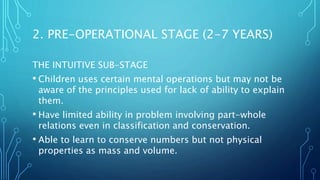 THE INTUITIVE SUB-STAGE
• Children uses certain mental operations but may not be
aware of the principles used for lack of ability to explain
them.
• Have limited ability in problem involving part-whole
relations even in classification and conservation.
• Able to learn to conserve numbers but not physical
properties as mass and volume.
2. PRE-OPERATIONAL STAGE (2-7 YEARS)
 