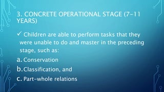 3. CONCRETE OPERATIONAL STAGE (7-11
YEARS)
 Children are able to perform tasks that they
were unable to do and master in the preceding
stage, such as:
a.Conservation
b.Classification, and
c. Part-whole relations
 