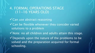 4. FORMAL OPERATIONS STAGE
(11-16 YEARS OLD)
Can use abstract reasoning
Can be flexible whenever they consider varied
solutions to a problem
Note: no all children and adults attain this stage.
Depends upon the nature of the problems to be
solved and the preparation acquired for formal
schooling.
 