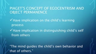 PIAGET’S CONCEPT OF EGOCENTRISM AND
OBJECT PERMANENCE
Have implication on the child’s learning
process
Have implication in distinguishing child’s self
from others
“The mind guides the child’s own behavior and
that of others.”
 