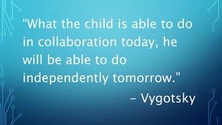“What the child is able to do
in collaboration today, he
will be able to do
independently tomorrow.”
- Vygotsky
 