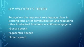 LEV VYGOTSKY’S THEORY
Recognizes the important role laguage plays in
learning tahe art of communication and regulating
other intellectual functions as children engage in:
•Social speech
•Egocentric speech
•Inner speech
 