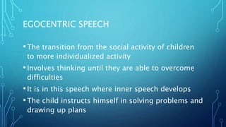 EGOCENTRIC SPEECH
•The transition from the social activity of children
to more individualized activity
•Involves thinking until they are able to overcome
difficulties
•It is in this speech where inner speech develops
•The child instructs himself in solving problems and
drawing up plans
 